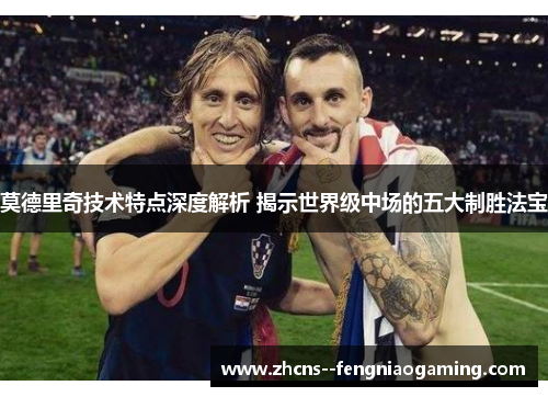 莫德里奇技术特点深度解析 揭示世界级中场的五大制胜法宝
