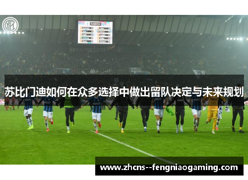 苏比门迪如何在众多选择中做出留队决定与未来规划