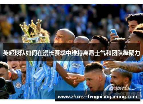 英超球队如何在漫长赛季中维持高昂士气和团队凝聚力