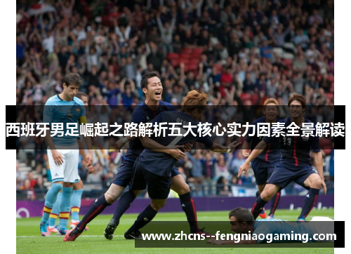 西班牙男足崛起之路解析五大核心实力因素全景解读