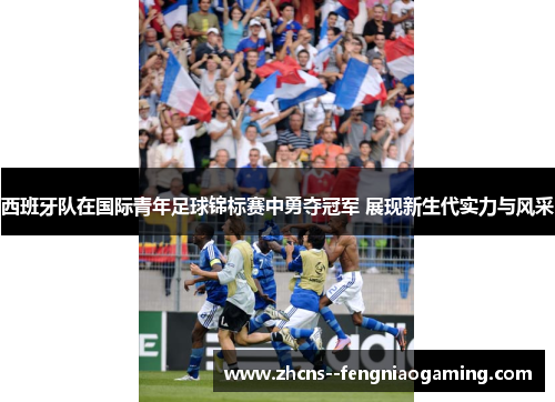 西班牙队在国际青年足球锦标赛中勇夺冠军 展现新生代实力与风采