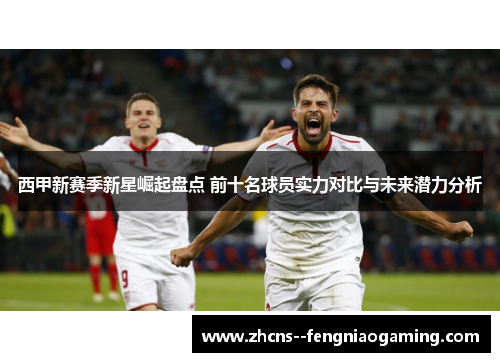 西甲新赛季新星崛起盘点 前十名球员实力对比与未来潜力分析 西甲新赛季新星崛起盘点 前十名球员实力对比与未来潜力分析