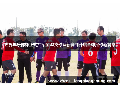 世界俱乐部杯正式扩军至32支球队新赛制开启全球足球新篇章