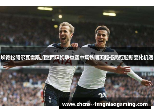 埃德松阿尔瓦雷斯加盟西汉姆联重塑中场铁闸英超格局或迎新变化机遇