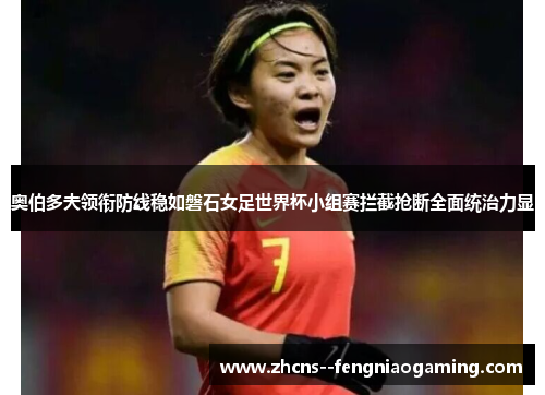 奥伯多夫领衔防线稳如磐石女足世界杯小组赛拦截抢断全面统治力显