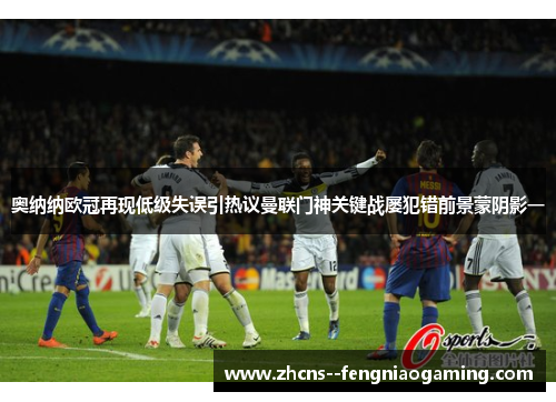 奥纳纳欧冠再现低级失误引热议曼联门神关键战屡犯错前景蒙阴影一