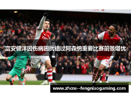 富安健洋因伤病困扰错过阿森纳重要比赛前景堪忧 富安健洋因伤病困扰错过阿森纳重要比赛前景堪忧