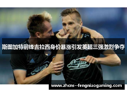 斯图加特前锋吉拉西身价暴涨引发英超三强激烈争夺 斯图加特前锋吉拉西身价暴涨引发英超三强激烈争夺