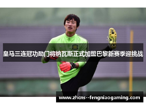皇马三连冠功勋门将纳瓦斯正式加盟巴黎新赛季迎挑战
