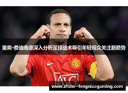 里奥·费迪南德深入分析足球战术吸引年轻观众关注新趋势