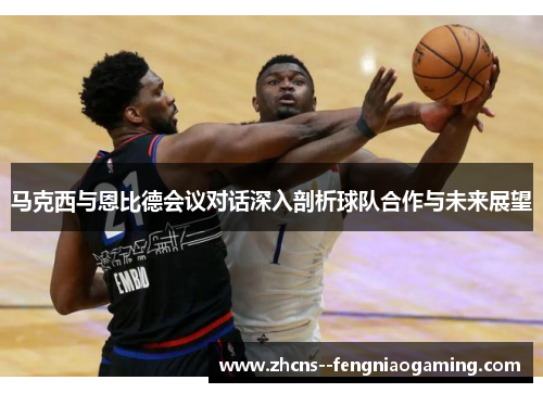 马克西与恩比德会议对话深入剖析球队合作与未来展望