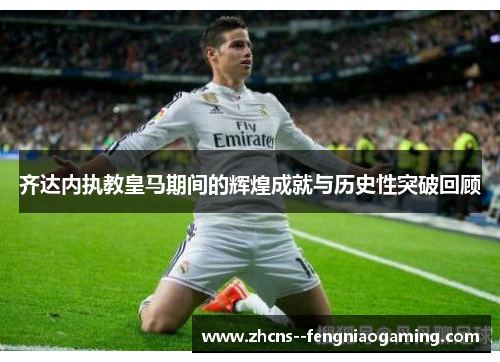 齐达内执教皇马期间的辉煌成就与历史性突破回顾