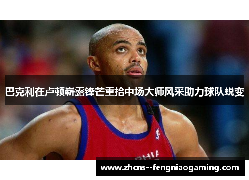 巴克利在卢顿崭露锋芒重拾中场大师风采助力球队蜕变