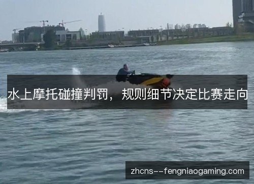 水上摩托碰撞判罚,规则细节决定比赛走向 水上摩托碰撞判罚,规则细节决定比赛走向