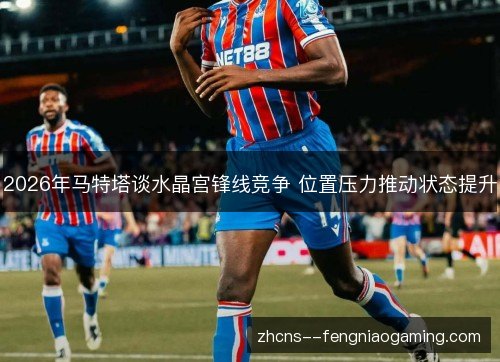 2026年马特塔谈水晶宫锋线竞争 位置压力推动状态提升